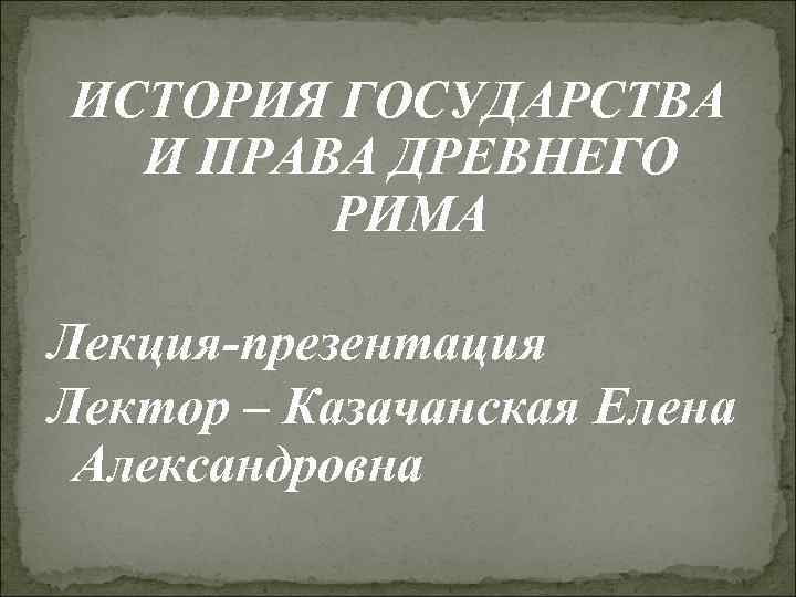 ИСТОРИЯ ГОСУДАРСТВА И ПРАВА ДРЕВНЕГО РИМА Лекция-презентация Лектор – Казачанская Елена Александровна 