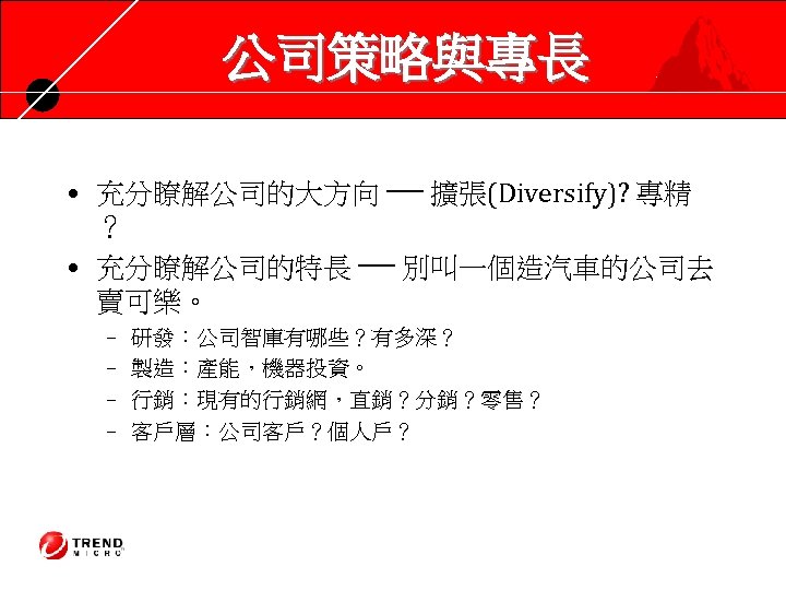 公司策略與專長 • 充分瞭解公司的大方向 ── 擴張(Diversify)? 專精 ？ • 充分瞭解公司的特長 ── 別叫一個造汽車的公司去 賣可樂。 – –