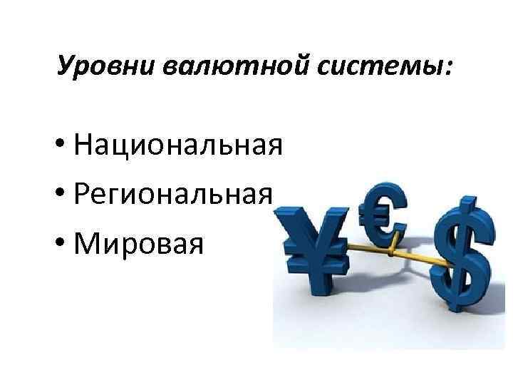 Уровни валютной системы: • Национальная • Региональная • Мировая 