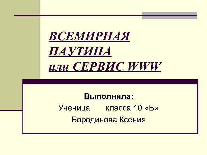 ВСЕМИРНАЯ ПАУТИНА или СЕРВИС WWW Выполнила: Ученица класса 10 «Б» Бородинова Ксения 