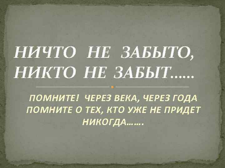 НИЧТО НЕ ЗАБЫТО, НИКТО НЕ ЗАБЫТ…… ПОМНИТЕ! ЧЕРЕЗ ВЕКА, ЧЕРЕЗ ГОДА ПОМНИТЕ О ТЕХ,