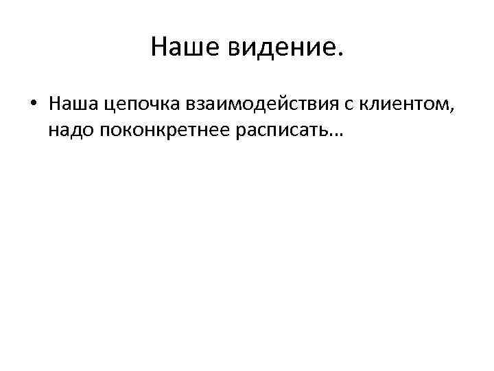 Наше видение. • Наша цепочка взаимодействия с клиентом, надо поконкретнее расписать… 