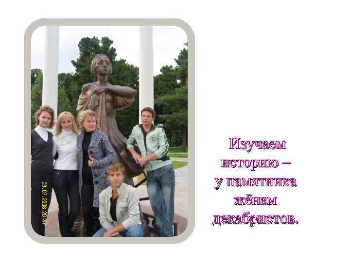 Изучаем историю – у памятника жёнам декабристов. 