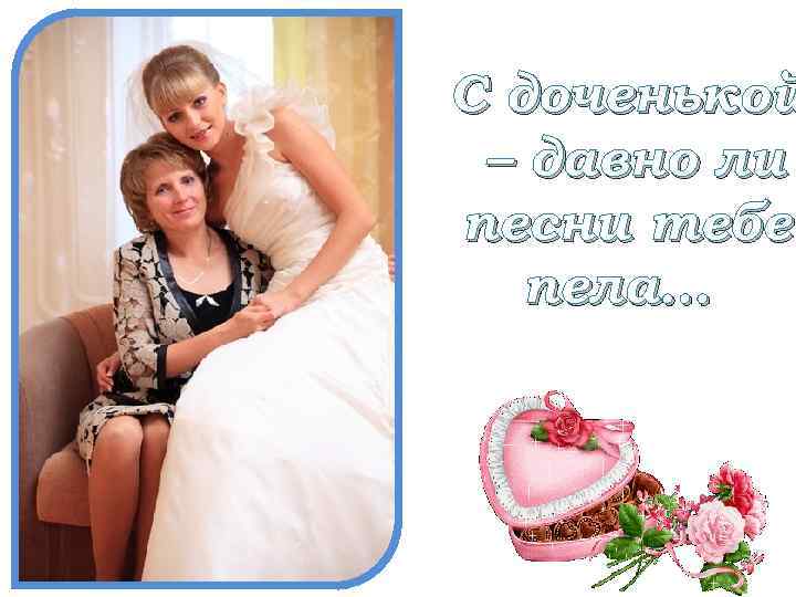 С доченькой – давно ли песни тебе пела… 