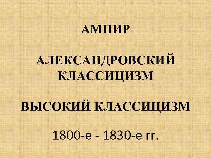 АМПИР АЛЕКСАНДРОВСКИЙ КЛАССИЦИЗМ ВЫСОКИЙ КЛАССИЦИЗМ 1800 -е - 1830 -е гг. 