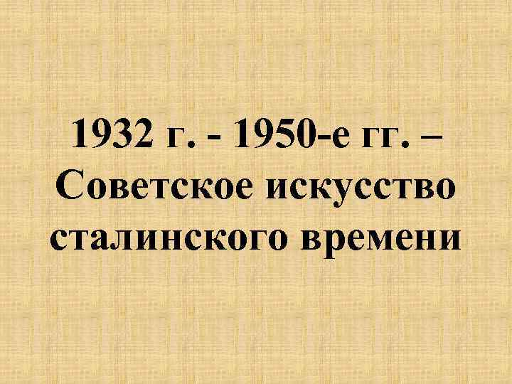 1932 г. - 1950 -е гг. – Советское искусство сталинского времени 