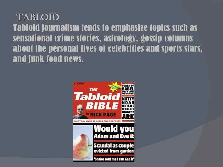 tabloid Tabloid journalism tends to emphasize topics such as sensational crime stories, astrology, gossip