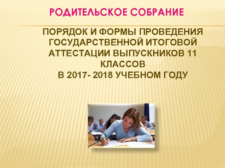 РОДИТЕЛЬСКОЕ СОБРАНИЕ ПОРЯДОК И ФОРМЫ ПРОВЕДЕНИЯ ГОСУДАРСТВЕННОЙ ИТОГОВОЙ АТТЕСТАЦИИ ВЫПУСКНИКОВ 11 КЛАССОВ В 2017