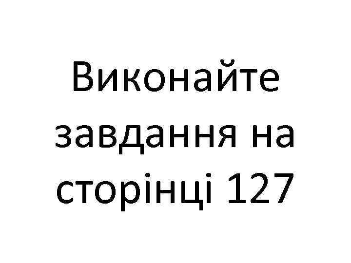 Виконайте завдання на сторінці 127 