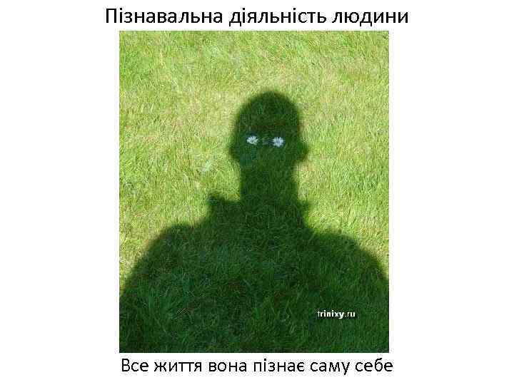 Пізнавальна діяльність людини Все життя вона пізнає саму себе 