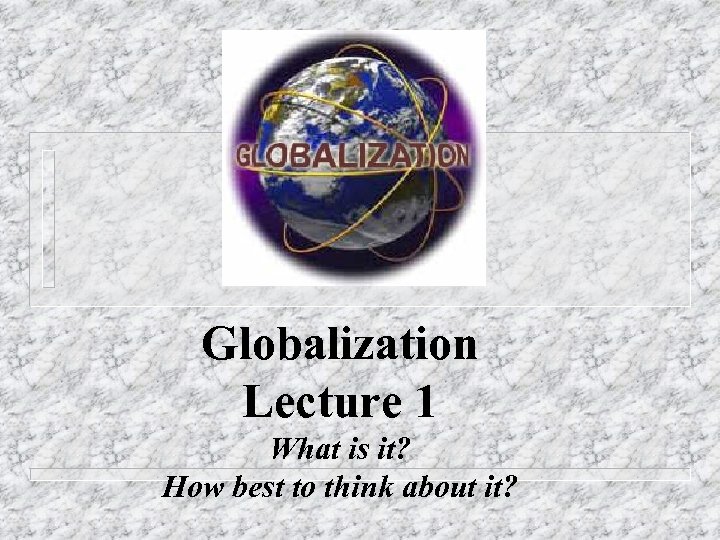 Globalization Lecture 1 What is it? How best to think about it? 