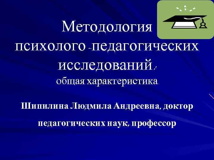 Методология психолого-педагогических исследований: общая характеристика Шипилина Людмила Андреевна, доктор педагогических наук, профессор 