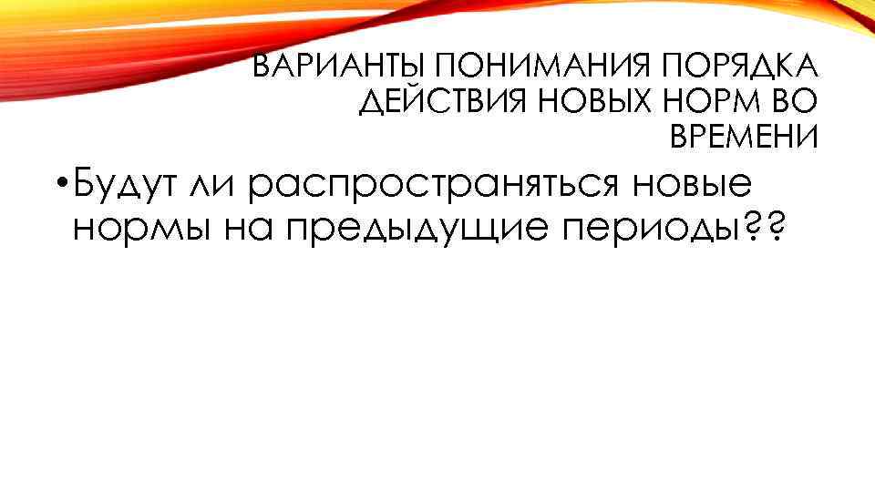 ВАРИАНТЫ ПОНИМАНИЯ ПОРЯДКА ДЕЙСТВИЯ НОВЫХ НОРМ ВО ВРЕМЕНИ • Будут ли распространяться новые нормы