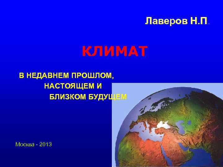 Лаверов Н. П. КЛИМАТ В НЕДАВНЕМ ПРОШЛОМ, НАСТОЯЩЕМ И БЛИЗКОМ БУДУЩЕМ Москва - 2013
