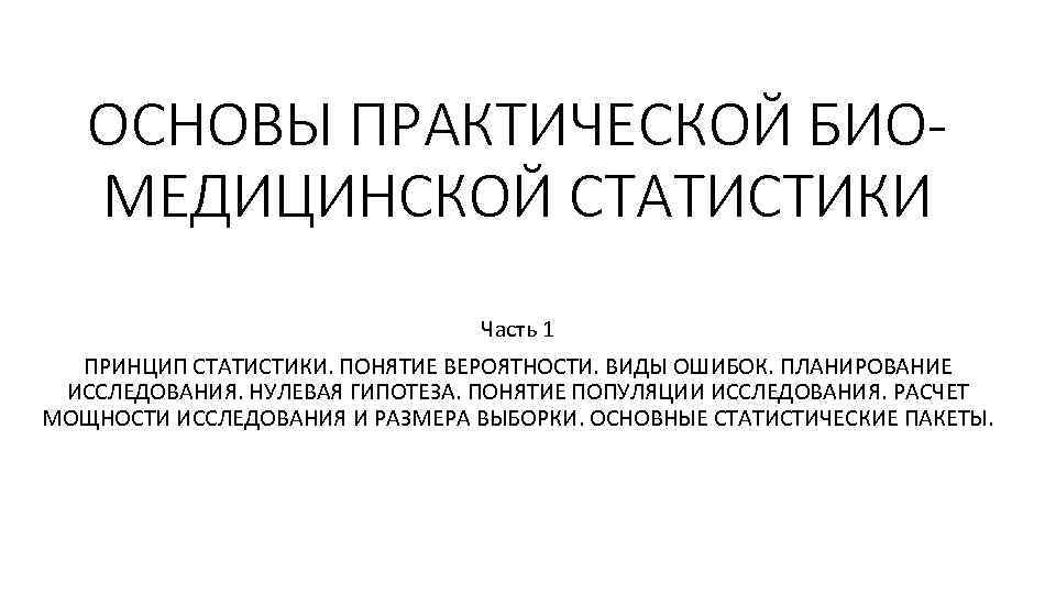 ОСНОВЫ ПРАКТИЧЕСКОЙ БИОМЕДИЦИНСКОЙ СТАТИСТИКИ Часть 1 ПРИНЦИП СТАТИСТИКИ. ПОНЯТИЕ ВЕРОЯТНОСТИ. ВИДЫ ОШИБОК. ПЛАНИРОВАНИЕ ИССЛЕДОВАНИЯ.