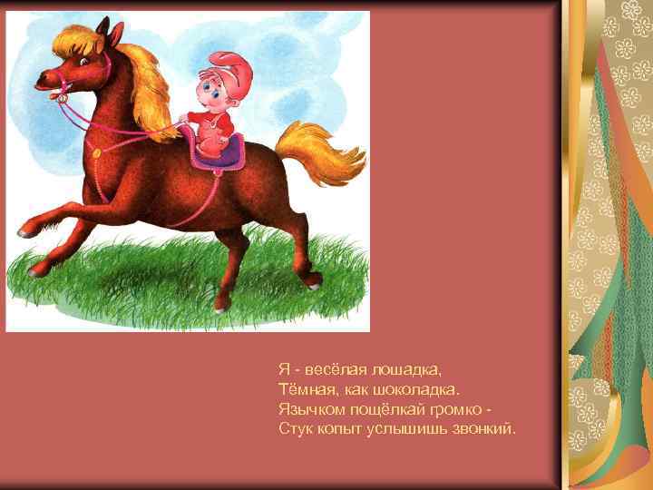 Я - весёлая лошадка, Тёмная, как шоколадка. Язычком пощёлкай громко Стук копыт услышишь звонкий.