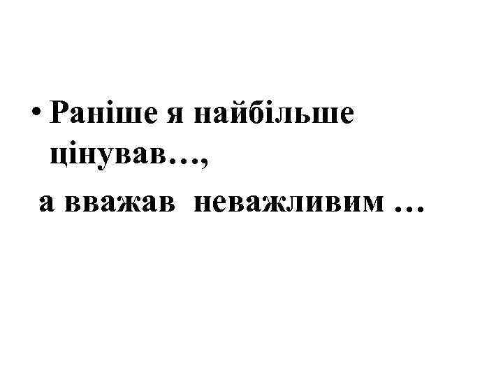  • Раніше я найбільше цінував…, а вважав неважливим … 