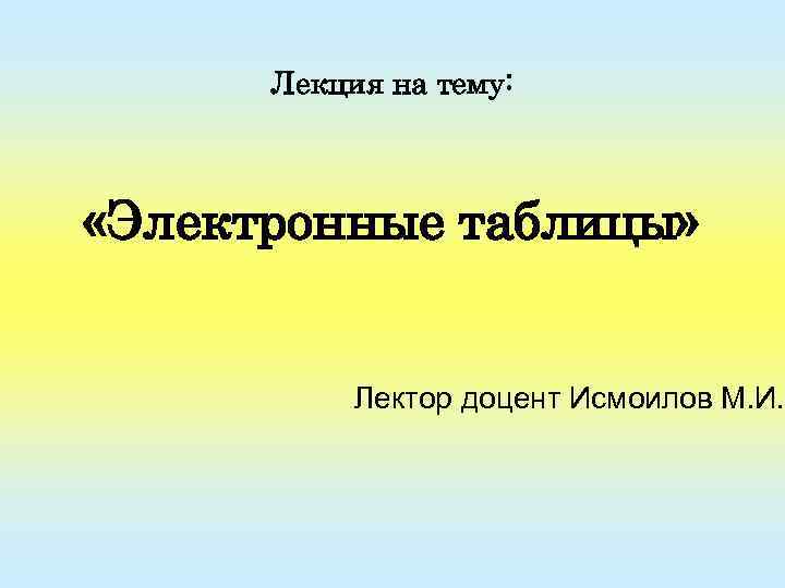 Лекция на тему: «Электронные таблицы» Лектор доцент Исмоилов М. И. 