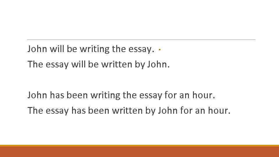 John will be writing the essay. The essay will be written by John has