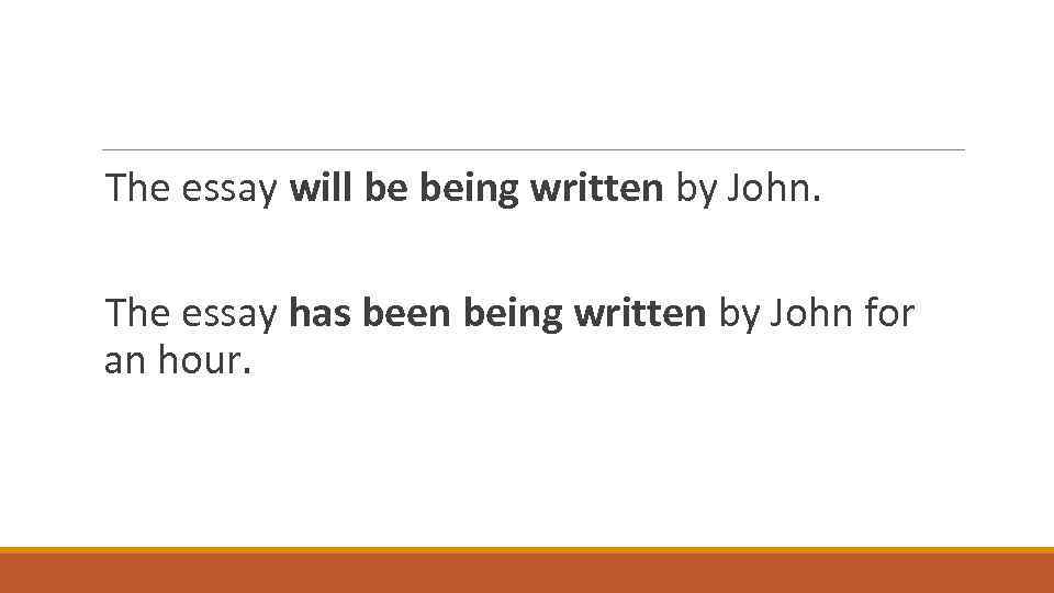 The essay will be being written by John. The essay has been being written