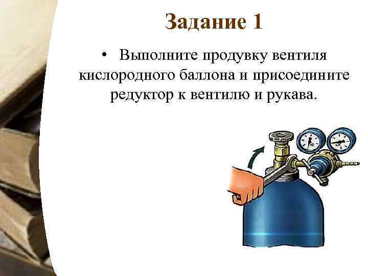 Задание 1 • Выполните продувку вентиля кислородного баллона и присоедините редуктор к вентилю и