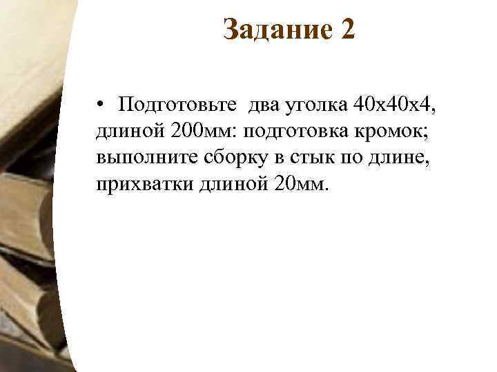 Задание 2 • Подготовьте два уголка 40 х40 х4, длиной 200 мм: подготовка кромок;