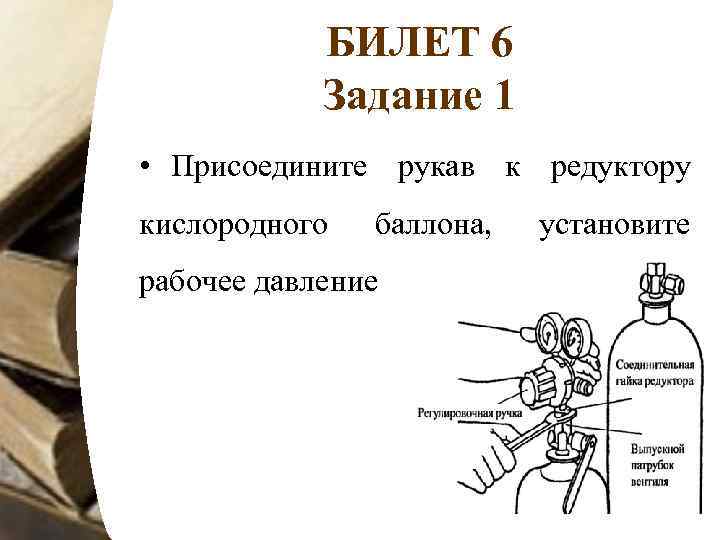 БИЛЕТ 6 Задание 1 • Присоедините рукав к редуктору кислородного баллона, рабочее давление установите