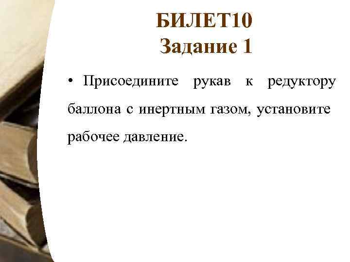 БИЛЕТ 10 Задание 1 • Присоедините рукав к редуктору баллона с инертным газом, установите