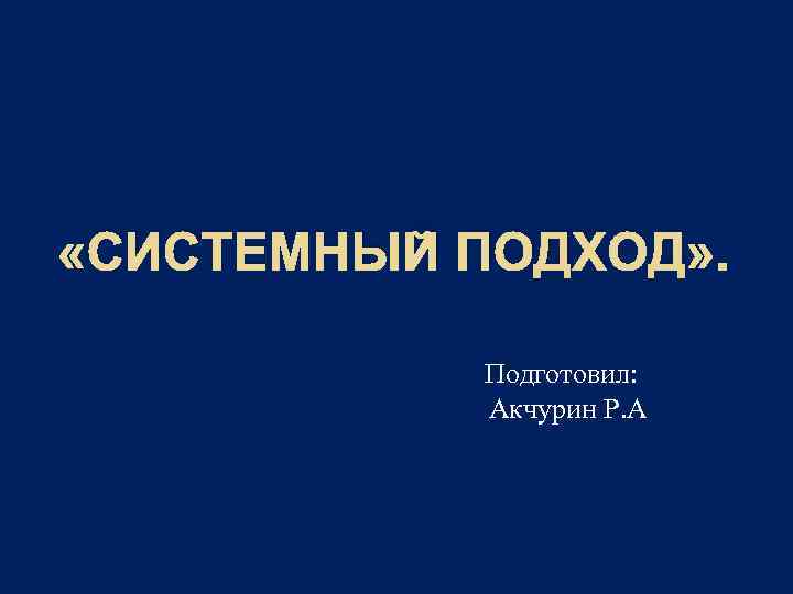  «СИСТЕМНЫЙ ПОДХОД» . Подготовил: Акчурин Р. А 