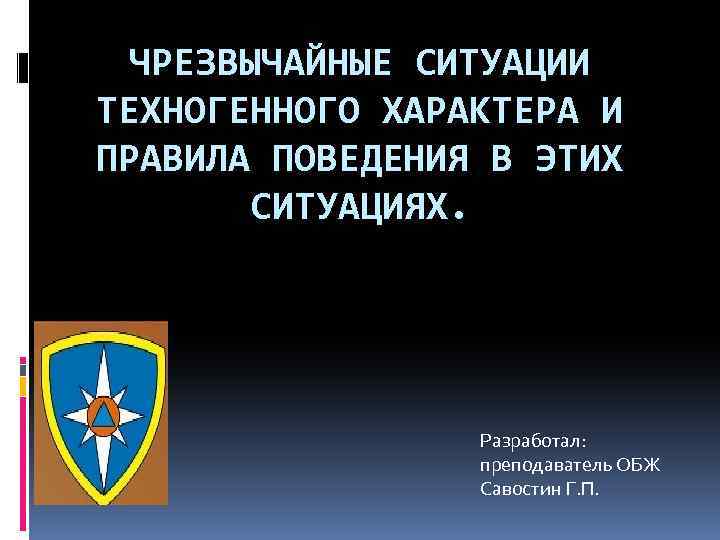 ЧРЕЗВЫЧАЙНЫЕ СИТУАЦИИ ТЕХНОГЕННОГО ХАРАКТЕРА И ПРАВИЛА ПОВЕДЕНИЯ В ЭТИХ СИТУАЦИЯХ. Разработал: преподаватель ОБЖ Савостин