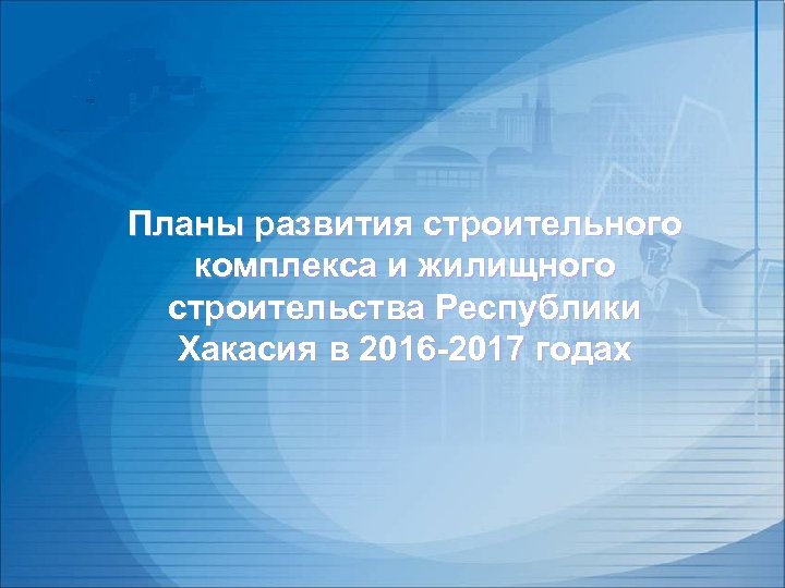 Планы развития строительного комплекса и жилищного строительства Республики Хакасия в 2016 -2017 годах 