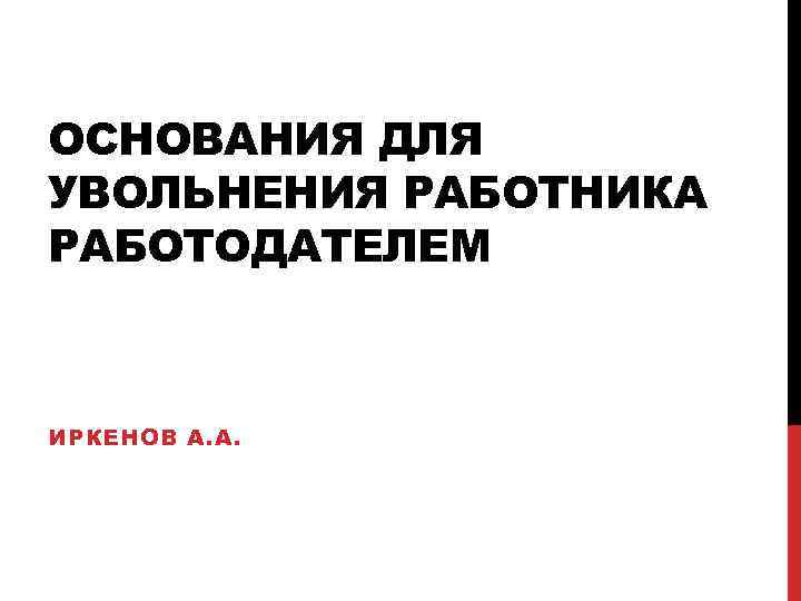 ОСНОВАНИЯ ДЛЯ УВОЛЬНЕНИЯ РАБОТНИКА РАБОТОДАТЕЛЕМ ИРКЕНОВ А. А. 