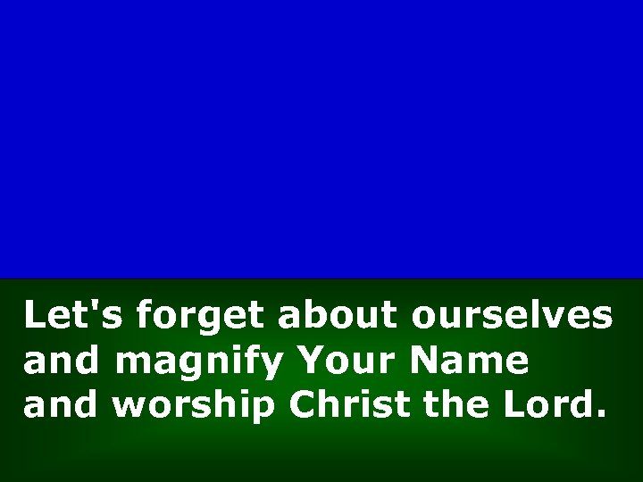 Let's forget about ourselves and magnify Your Name and worship Christ the Lord. 
