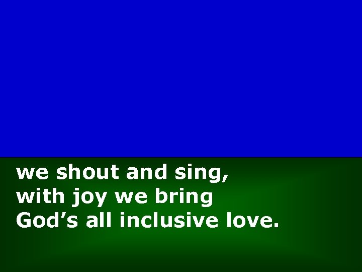 we shout and sing, with joy we bring God’s all inclusive love. 