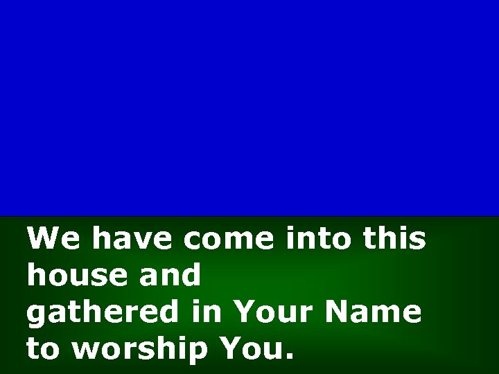 We have come into this house and gathered in Your Name to worship You.