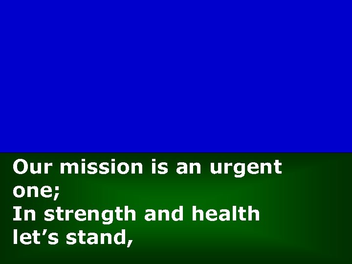 Our mission is an urgent one; In strength and health let’s stand, 