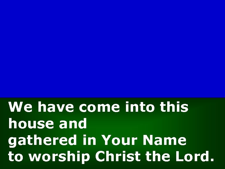 We have come into this house and gathered in Your Name to worship Christ