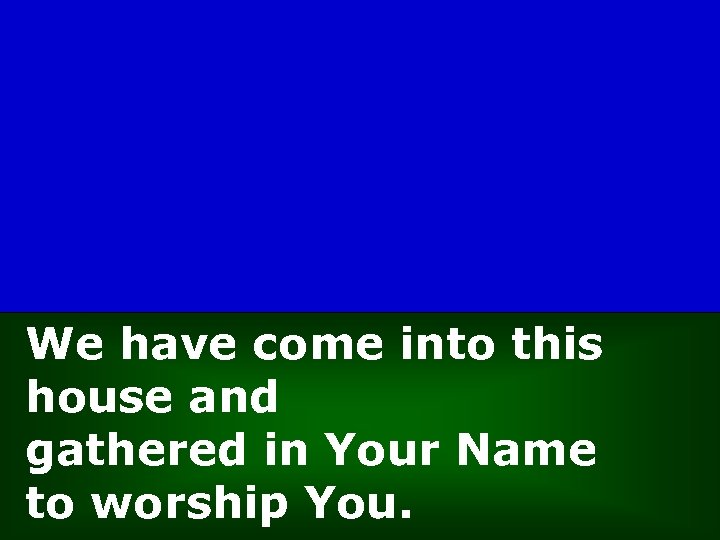 We have come into this house and gathered in Your Name to worship You.