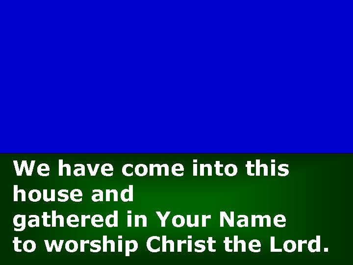 We have come into this house and gathered in Your Name to worship Christ