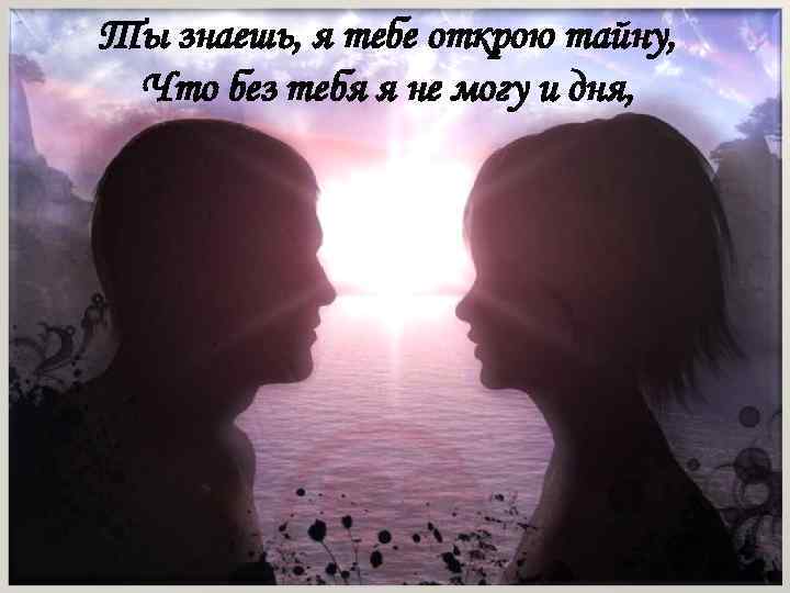 Ты знаешь, я тебе открою тайну, Что без тебя я не могу и дня,