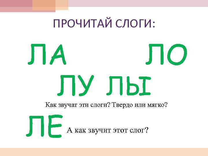 ПРОЧИТАЙ СЛОГИ: ЛА ЛО ЛУ ЛЫ ЛЕ Как звучат эти слоги? Твердо или мягко?