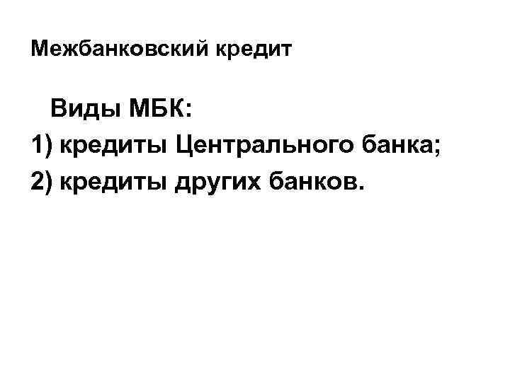 Межбанковский кредит Виды МБК: 1) кредиты Центрального банка; 2) кредиты других банков. 