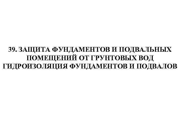 39. ЗАЩИТА ФУНДАМЕНТОВ И ПОДВАЛЬНЫХ ПОМЕЩЕНИЙ ОТ ГРУНТОВЫХ ВОД ГИДРОИЗОЛЯЦИЯ ФУНДАМЕНТОВ И ПОДВАЛОВ 