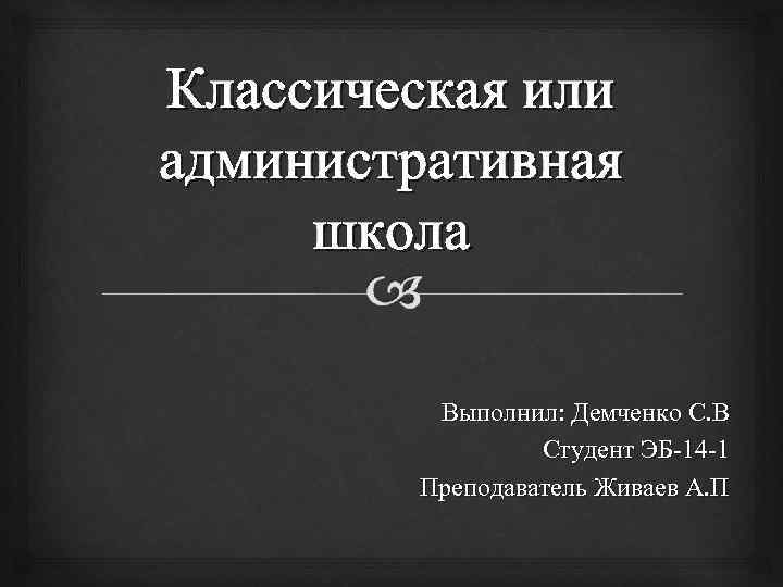 Классическая или административная школа Выполнил: Демченко С. В Студент ЭБ-14 -1 Преподаватель Живаев А.