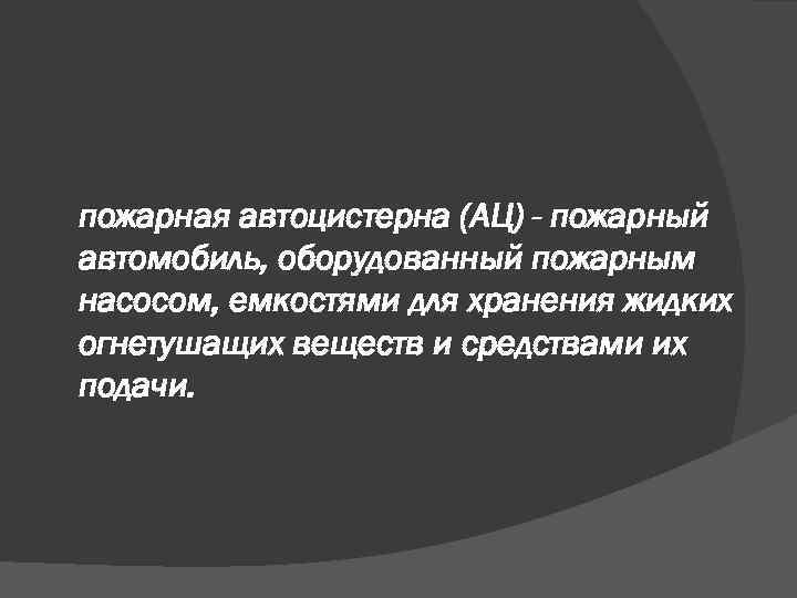 пожарная автоцистерна (АЦ) - пожарный автомобиль, оборудованный пожарным насосом, емкостями для хранения жидких огнетушащих