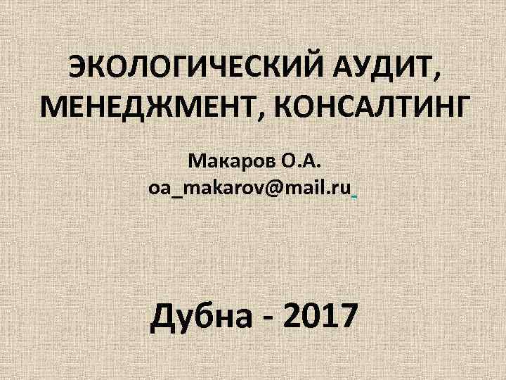 ЭКОЛОГИЧЕСКИЙ АУДИТ, МЕНЕДЖМЕНТ, КОНСАЛТИНГ Макаров О. А. oa_makarov@mail. ru Дубна - 2017 