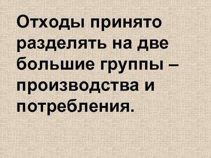 Отходы принято разделять на две большие группы – производства и потребления. 