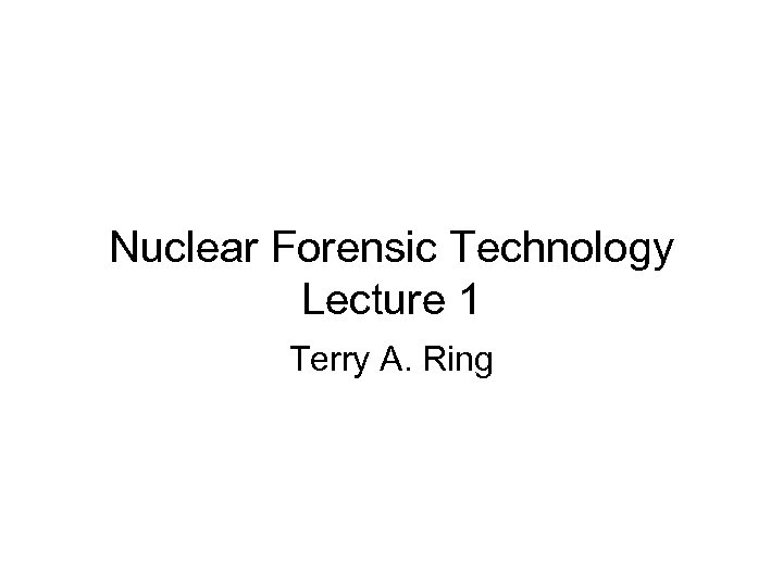 Nuclear Forensic Technology Lecture 1 Terry A. Ring 