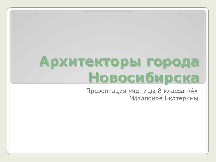 Архитекторы города Новосибирска Презентация ученицы 8 класса «А» Мазаловоё Екатерины 
