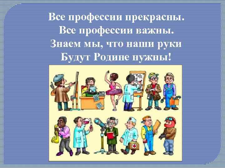 Все профессии прекрасны. Все профессии важны. Знаем мы, что наши руки Будут Родине нужны!